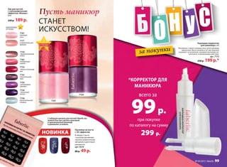 за покупки
при покупке
по каталогу на сумму
299 р.
всего за
99р.
*коРРекТоР ДЛя
МаНикюРа
лак для ногтей
с голографическим
эффектом «Феникс»
8 мл
230 р. 189 р.
7159
неотразимая
орхидея
7153
обольстительный
мак
7156
пикантный
крокус
7155
пленительный
ирис
7161
манящая
роза
7162
покоряющая
азалия
7154
привлекательная
лилия
7158
восхитительный
ландыш
7171
очаровательный
физалис
корАллоВыЕ
оттЕнки
Карандаш-корректор
для маникюра 2 мл
Мгновенно стирает излишки лака, делая маникюр
идеальным. Масло жожоба в составе бережно
ухаживает за кутикулой, оказывая противовоспа-
лительное и увлажняющее действие.
арт. 7173
250 р. 199 р.*
НОВИНКА
Наклейки на ногти
с 3D-эффектом
В наборе 3 листа
с разными дизайнами
наклеек: романтичный,
звездный и цветочный
орнаменты.
арт. 9219
80 р. 49 р.
Пусть маникюр
СТАНЕТ
ИСКУССТВОМ!
С набором наклеек для ногтей Faberlic вы
можете быстро сделать красивый
и оригинальный маникюр
в домашних условиях.
7159
МОДНО
В ТРЕНДЕ
ИННОВАЦИИ
ЛУЧШИЙ ВЫБОРМОДНО
ННОВАЦИИ
ПАТЕНТОВАННО
СКИДКИ ВНУТРИ
ЦВЕТ СЕЗОНА
С набором наклеек для ногтей Faberlic вы
можете быстро сделать красивый
С набором наклеек для ногтей Faberlic вы
можете быстро сделать красивый
С набором наклеек для ногтей Faberlic вы
и оригинальный маникюр
можете быстро сделать красивый
и оригинальный маникюр
можете быстро сделать красивый
7161
В ТРЕНДЕ
ИННОВАЦИИ
ЗАПАТЕНТОВАННО
СКИДКИ ВНУТРИ
ЦВЕТ СЕЗОНА
НОВИНКА
и оригинальный маникюр
в домашних условиях.
С набором наклеек для ногтей Faberlic вы
можете быстро сделать красивый
С набором наклеек для ногтей Faberlic вы
можете быстро сделать красивый
С набором наклеек для ногтей Faberlic вы
и оригинальный маникюр
можете быстро сделать красивый
и оригинальный маникюр
можете быстро сделать красивый
НОВИНКА
№ 04/2015 faberlic 99
 