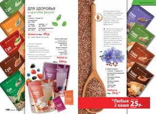 – продукт содержит льняное семя
для здоровья
и красивой фигуры
Любой за 60 р. 49 р.
СУП
1 пакетик = 1 порция, 25 г
со шпинатом
арт. 15925
с тыквой
арт. 15924
гороховый
арт. 15917
грибной
арт. 15918
средиземноморский
арт. 15919
Кисели содержат:
Пребиотики,
восстанавливающие
нормальную микрофлору
пищеварительного тракта
Инулин, улучшающий
метаболизм и регулирующий
углеводно-жировой обмен
Кисель ягодный
с пребиотиками +
селен
12 саше по 10 г
арт. 15324
Кисель яблочный
с пребиотиками +
железо, медь, кобальт
12 саше по 10 г
арт. 15323
Любой за
500 р. 399 р.
Незаменимой частью
Программы «Управление
весом» являются каши
и супы на основе
измельченного льняного
семени. С ними она
работает еще более
эффективно.
семени. С ними она
КАША льняная
1 пакетик = 1 порция, 25 г
на молочной сыворотке
арт. 15923
шоколад и ваниль
арт. 15920
яблоко и корица
арт. 15921
груша и мёд
арт. 15922
Любая за
50 р. 39 р.*
КАША льняная
Молочная сыворотка
включает в себя более
200 биологически
активных веществ,
которые благоприятно
влияют на деятельность
всех систем организма
человека, особенно
на ЖКТ и кровеносную
систему.
*Любые
2 каши 25р.
всего за
каждая
Товары для здоровья
148 faberlic № 04/2015
 