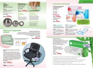 Идеи для здоровой
жизни
Набор
для СуДжок-
терапии
материал: Шары: пластик,
магнит. Кольцо: нержавеющая
сталь
Размеры:
большой магнитный шар: – 5 см;
малый магнитный шар:
– 3,5 см;
массажное кольцо: – 3 см
арт. 11034
410 р. 299 р.
БоЛьШой
магНиТНый
ШаР
для обычного и точечного
массажа ног. Сядьте на стул
и катайте шар ступнями ног
по 10-15 минут в день.
маЛЕНький
магНиТНый ШаР
для обычного и точечного
массажа рук. Примите удобную
позу и катайте шар в ладонях,
стимулируя всю поверхность
ладони или отдельные точки.
маССажНоЕ коЛьцо
применяется на пальцах
рук и ног. Наденьте кольцо
на палец и массируйте
движениями вдоль пальца.
акупунктурный
массажный коврик
материал: х/б ткань,
пластик, поролон
размеры: 65 x 40 см
арт. 11035
1500 р. 1299 р.
маЛЕНький
1299 р.
Идеи для здоровой
жизни
ОБЕСПЕЧьТЕ ПРАВИЛьНОЕ ПОЛОжЕНИЕ ГОЛОВы
И СВОБОДНОЕ ДыХАНИЕ ВО ВРЕМя СНА!
Подушка «Здоровый сон»
Подушка из гречневой лузги способна принимать анатомическую
форму головы человека. За счет этого шейные позвонки находятся
в естественном положении, а мышцы шеи расслабляются и отдыхают.
Исчезает одна из причин храпа и мигреней.
Размер: 60 x 40 см Вес: 2,4 кг
арт. 11300
1100 р. 899 р.
ОБыЧНАя ПОДУШКА ПОДУШКА «ЗДОРОВ
Ортопедическое сиденье из гречневой
лузги
Неправильное положение органов малого таза
при длительном сидении способствует развитию
многих болезней: молочницы, простатита, геморроя
и даже бесплодия и импотенции. Ортопедическое
сиденье способно предотвратить все эти проблемы.
Пирамидки гречневой лузги обеспечивают микромас-
саж и нормальную вентиляцию области малого таза.
Ортопедическое сиденье незаменимо для водителей
и программистов, учащихся и офисных работников —
тех, кто проводит сидя более 3–4 часов в день.
Размер: 40 x 40 см Вес: 0,9 кг
арт. 11303
1000 р. 849 р.
ПОДУШКА «ЗДОРОВ
Анионовые прокладки
4 слой – супервпитывающий
материал – запирает жидкость
внутри и поддерживает
поверхность сухой.
5 слой – супермягкая бумага Airlaid
– придает мягкость и обеспечивает
комфортные ощущения.
6 слой – воздухопроницаемая
пленка – уменьшает влажность,
обеспечивает чистоту белья.
1 слой – перфорированная
хлопковая поверхность –
поглощает жидкость быстрее,
чем синтетические поверхности.
2 слой – уникальный
анионовый чип, обладающий
антибактериальным эффектом.
3 слой  – супермягкая бумага
Airlaid – обеспечивает мягкость
и ощущение комфорта.
31
2
6
5
4
Анионовыйчип
создаетсяприпомощиинновационнойтехнологии
изкамнятурмалина,которыйизмельчается
и переплетаетсясволокнамихлопка.Турмалин
излучаетанионы,позитивнодействующие
на организмчеловека.
Ножные пластыри
Рекомендации по применению:
Рекомендуется использовать пластыри перед
сном, а при необходимости – круглосуточно,
меняя их через каждые 12 часов. Обычно
пластыри наклеивают на стопы, но в случае
болей в суставах или мышцах, –
непосредственно на больное место.
Состав:
бамбуковый уксус, древесный
уксус, лист эриоботрии,
турмалин, хитин, хауттюйния
сердцевидная, аскорбиновая
кислота.
5х2 шт
арт. 11016
1150 р. 799 р.
Рекомендуется использовать пластыри перед
круглосуточно,
пластыри наклеивают на стопы, но в случае
Рекомендуется использовать пластыри перед
Гигиенические прокладки
с анионовым чипом:
• Дневные 10 шт
арт. 11944
• Ночные 7 шт
арт. 11945
Любые за
150 р. 109 р.
• Ежедневные 20 шт
арт. 11943
130 р. 99 р.
Помогают очистить организм от токсинов и шлаков
Улучшают метаболизм и укрепляют иммунитет
Эффективны при ревматизме, болях в суставах и позвоночнике
Повышают упругость кожи, омолаживают, устраняют акне
Способствуют снижению массы тела
Улучшают пищеварение, помогают при расстройствах желудка
НА ВЕСЕННИЕ ПОКУПКИ
НА ВЕСЕННИЕ ПОКУПКИ
НА ВЕСЕННИЕ ПОКУПКИ
cо 2 по 22 мартаcо 2 по 22 мартаcо 2 по 22 мартаcо 2 по 22 мартаcо 2 по 22 мартаcо 2 по 22 марта
НА ВЕСЕННИЕ ПОКУПКИ
НА ВЕСЕННИЕ ПОКУПКИ
НА ВЕСЕННИЕ ПОКУПКИ
НА ВЕСЕННИЕ ПОКУПКИ
НА ВЕСЕННИЕ ПОКУПКИ
НА ВЕСЕННИЕ ПОКУПКИ
cо 2 по 22 мартаcо 2 по 22 мартаcо 2 по 22 мартаcо 2 по 22 мартаcо 2 по 22 мартаcо 2 по 22 марта
НА ВЕСЕННИЕ ПОКУПКИ
НА ВЕСЕННИЕ ПОКУПКИ
НА ВЕСЕННИЕ ПОКУПКИ
156 faberlic № 04/2015
Товары для здоровья
 