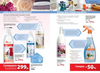 Бережная и деликатная стирка
Не оставляют разводов
Для стирки при низких tº
Полностью выполаскиваются
Не вызывают аллергии 			
и раздражения кожи
Предотвращают появление
катышек
УХОД ЗА ЛЮБИМЫМИ ВЕЩАМИ
Концентрированный гель
для стирки особых тканей
500 мл
арт. 11129 500р.
Концентрированный
гель для стирки
цветного белья 500 мл
арт. 11123
500 р. 299 р.
Сохраняет
интенсивность
и яркость цветов.
Предотвращает
окрашивание
тканей.
Препятствует деформации и усадке,
защищает цвета и волокна. Сохра-
няет функциональные свойства
особых тканей и изделий.
КОНЦЕНТРИРОВАННЫЕ ГЕЛИ ДЛЯ СТИРКИ:
ВСЕГДА БЛЕСТЯЩИЙ РЕЗУЛЬТАТ!ВСЕГДА БЛЕСТЯЩИЙ РЕЗУЛЬТАТ!
Для любых стеклянных,
зеркальных и пластиковых
поверхностей в доме и авто-
мобиле. Рекомендовано для
использования в помещениях
с повышенной влажностью.
Эффективно очищает
и придает блеск
Предотвращает
запотевание
(anti-mist-эффект)
Обеспечивает
защиту от повторных
загрязнений
Облегчает последующее
очищение cтекол
Средство для чистки и
мытья стекол и зеркал
с антизапотевающим
эффектом 500 мл
арт. 11048
250 р. 125 р.
299р.
Суперцена
на концентрированный
гель для цветного белья -50%
Скидка
Концентрированный гель
для стирки белого белья
500 мл
арт. 11122
500р.
Убирает серость
и желтизну,
восстанавливает
белизну.
Универсальное
антибактериальное
средство 300 мл
арт. 11136
200 р. 99 р.
Для обработки ванных комнат,
кухни, жилых помещений, мест
содержания животных, систем
кондиционирования, обуви.
Эффективно против микробов, бактерий,
вирусов, грибков и дрожжей на любых
поверхностях
Безопасно для человека
и животных
Рекомендовано для обработки
поверхностей после основной уборки
Красивый дом
 