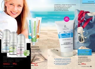 «Минеральный коктейль»
С укрепляющим минеральным
комп­лексом
арт. 0427
«Радуга витаминов»
С витаминным комплексом
арт. 0428
Гелевая зубная паста
«Альпийские травы»
С экстрактами мяты, шалфея,
тимьяна и кипрея
арт. 0429
Профилактические
зубные пасты 75 мл
Любая за
120 р. 89 р.
Шариковые
дезодоранты 50 мл
антиперспирант
С морскими
минералами
арт. 8152
С экстрактами
альпийских трав
арт. 8151
успокаивает и восстанавлива-
ет кожу при солнечных ожогах
заживляет порезы и царапины
снимает зуд и раздражение
после укусов насекомых
СОБИРАЯСЬ ЭТИМ ЛЕТОМ В ОТПУСК,
НЕ ЗАБУДЬТЕ ВЗЯТЬ С СОБОЙ
КИСЛОРОДНЫЙ БАЛЬЗАМ —
НАСТОЯЩИЙ ЭЛИКСИР
НА ВСЕ СЛУЧАИ ЖИЗНИ.
для чувствительной
кожи
С фитовитаминным
комплексом
арт. 8153
Любой за 120 р. 99 р.
Кислородный бальзам
«Защита и сияние» 50 мл
Усиливает эффективность других кос-
метических средств, стимулирует син-
тез коллагена и эластина, препятствует
преждевременному старению кожи.
арт. 0407
400 р. 299 р.
Не содержит
соли
алюминия
ХИТ
продаж
Содержит максимальную
концентрацию (20%)
кислородного комплекса
NOVAFTEM-O2®
62 faberlic № 10/2015 № 10/2015 faberlic 63
Уход за кожей
 