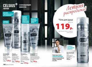 С ОХЛАЖДАЮЩИМ
ЭФФЕКТОМ
Пена для
комфортного
бритья 200 мл
Ультрачистое бритье
без раздражений
и порезов. Охлаждает
и успокаивает кожу.
арт. 0530
260 р. 199 р.
R
ПОЗВОЛЯЕТ
ЧЕТКО ВИДЕТЬ
ЛИНИИ ПРИ
БРИТЬЕ
Прозрачный гель
для бритья
и умывания 100 мл
Позволяет контролировать
каждое ваше движение при
бритье. Тщательно очищает
кожу во время умывания.
арт. 0527
130 р. 99 р.
ДЛЯ БОЛЕЕ
ТЩАТЕЛЬНОГО БРИТЬЯ
БЕЗ РАЗДРАЖЕНИЙ
ЗАМЕДЛЯЕТ
РОСТ ВОЛОС
ПРОЛОНГИ-
РОВАННОЕ
ОЩУЩЕНИЕ
ЧИСТОТЫ И
СВЕЖЕСТИ БЕЗ
РАЗДРАЖЕНИЯ
Кислородный
бальзам после
бритья 75 мл
Ухаживает за кожей.
Мгновенно охлаждает
и тонизирует.
арт. 0526
170 р. 129 р.
Дезодорант-
антиперспирант
150 мл
Гарантирует защиту
от пота и неприятного
запаха на целый день.
Быстросохнущая формула
без спирта. Не раздражает
кожу.
арт. 0529
230 р. 179 р. 
*Гель для душа
119р.
всего за
при покупке любого продукта
серии Celsius
Летняя
распродажа!Летняя
распродажа!
Гель для душа для
лица, тела и волос
250 мл
Заряжает энергией.
Превосходный
дезодорирующий эффект.
арт. 0525
200 р. *
ОСВЕЖАЕТ
КАК ЛЕДЯНОЙ
КОМПРЕСС
Серию представляет
АЛЕКСЕЙ ВОЕВОДА,
двукратный олимпийский
чемпион по бобслею,
Сочи 2014
102 faberlic № 10/2015
 