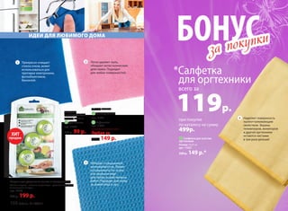 БОНУС
при покупке
по каталогу на сумму
499р.
*Салфетка
для оргтехники
всего за
119р.
за покупки
за покупки
2
3
Легко удаляет пыль,
обладает антистатическим
действием. Подходит
для любых поверхностей.
Обладает повышенной
впитываемостью. Может
использоваться в сухом
или влажном виде
для любых хозяйственных
работ. Подходит для ухода
за кожей лица и рук.
1 Прекрасно очищает
стекла очков, может
использоваться для
протирки электроники,
фотообъективов,
биноклей.
Шарики для устранения запаха в холодильнике
Состав: шарики – пластик; наполнитель – угольный абсорбент.
В комплекте: 3 штуки.
арт. 11160
270 р. 199 р.
ИДЕИ ДЛЯ ЛЮБИМОГО ДОМА
Салфетки
из микрофибры:
Размер: 25 x 25 см
1 Для оптики
арт. 11026
150 р. 99 р.
Размер: 35 x 35 см
2 Универсальная
арт. 11031
3 Вафельная
арт. 11033
Любая за
220 р. 149 р. 4 Cалфетка для очистки
оргтехники
Размер: 35х35 см
арт. 11027
220 р. 149 р.*
Наделяет поверхность
пылеотталкивающим
свойством. Экраны
телевизоров, мониторов
и другой оргтехники
остаются чистыми
в три раза дольше!
ХИТ
продаж
4
150 faberlic № 10/2015
 