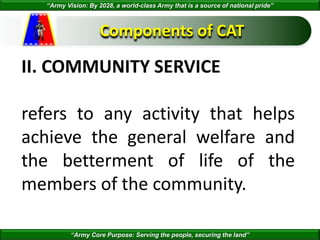 “Army Vision: By 2028, a world-class Army that is a source of national pride”
“Army Core Purpose: Serving the people, securing the land”
Components of CAT
II. COMMUNITY SERVICE
refers to any activity that helps
achieve the general welfare and
the betterment of life of the
members of the community.
 