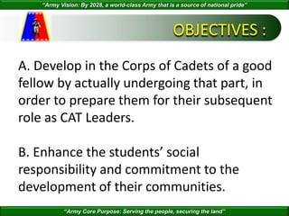 “Army Vision: By 2028, a world-class Army that is a source of national pride”
“Army Core Purpose: Serving the people, securing the land”
OBJECTIVES :
A. Develop in the Corps of Cadets of a good
fellow by actually undergoing that part, in
order to prepare them for their subsequent
role as CAT Leaders.
B. Enhance the students’ social
responsibility and commitment to the
development of their communities.
 