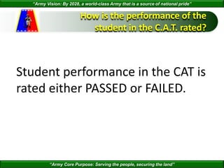 “Army Vision: By 2028, a world-class Army that is a source of national pride”
“Army Core Purpose: Serving the people, securing the land”
How is the performance of the
student in the C.A.T. rated?
Student performance in the CAT is
rated either PASSED or FAILED.
 