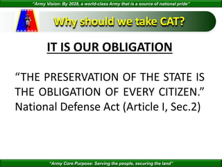 “Army Vision: By 2028, a world-class Army that is a source of national pride”
“Army Core Purpose: Serving the people, securing the land”
Why should we take CAT?
IT IS OUR OBLIGATION
“THE PRESERVATION OF THE STATE IS
THE OBLIGATION OF EVERY CITIZEN.”
National Defense Act (Article I, Sec.2)
 