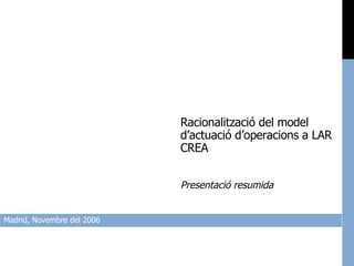 Madrid, Novembre del 2006 Racionalització del model d’actuació d’operacions a LAR CREA Presentació resumida 
