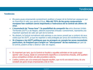 Tendències Tendències Els grans grups empresarials constantment analitzen el paper de la Central per assegurar que es maximitza el valor que aporta al Grup.  Més del 75% de les grans corporacions europees han realitzat canvis importants a l’estructura de la Central als últims 10 anys.   L’acumulació de “know-how” i la possibilitat de compartir-ho  entre diverses Unitats Territorials (UUTT) o de Negoci, obtenint economies d’escala i coneixement, representa una important aportació de valor per part de la Central. No obstant, la Central normalment està sotmesa a una menor pressió per a contenir els seus costos que les UUTT, ja que les reparteix o està protegida per preus de transferència interns. Si s’imposa a les UUTT polítiques que no prenguin en compte les seves necessitats particulars, és freqüent que s’origini un “allunyament” de les mateixes  per part de la Central, podent arribar a destruir valor als negocis. És important per tant, que la Central es focalitzi a aquelles activitats en les quals pugui aportar valor al grup, basat en coneixements específics o a economies d’escala, amb qualitat i preus competitius similars als dels proveïdors externs. L’esforç continu per a la consecució d’aquest equilibri, que no té una solució única, és una constant als grans Grups empresarials a tot el món. 