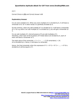 Quantitative Aptitude eBook for CAT from www.OneStopMBA.com


(4) 5

Correct Choice is (3) and Correct Answer is 0


Explanatory Answer

6 is an even multiple of 3. When any even multiple of 3 is divided by 6, it will leave a
remainder of 0. Or in other words it is perfectly divisible by 6.

On the contrary, when any odd multiple of 3 is divided by 6, it will leave a remainder
of 3. For e.g when 9 an odd multiple of 3 is divided by 6, you will get a remainder of
3.

9 is an odd multiple of 3. And all powers of 9 are odd multiples of 3.
Therefore, when each of the 8 powers of 9 listed above are divided by 6, each of
them will leave a remainder of 3.

The total value of the remainder = 3 + 3 + .... + 3 (8 remainders) = 24.
24 is divisible by 6. Hence, it will leave no remainder.

Hence, the final remainder when the expression 9^1 + 9^2 + 9^3 + ..... + 9^8 is
divided by 6 will be equal to '0'.




              World’s Largest Portal on MBA Information & Jobhttp://www.OneStopMBA.com
                                                                    Join MBA Community at
                                              http://groups.yahoo.com/group/OneStopMBA
                                                  Over 5,000 Testing Interview Questions at
                                                            http://www.CoolInterview.com
 