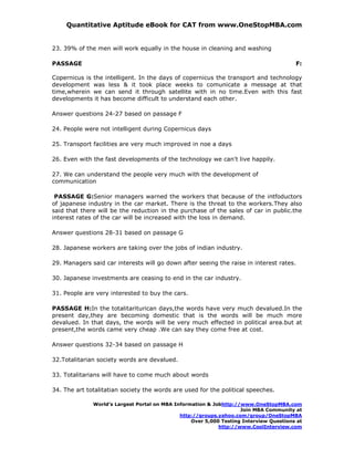 Quantitative Aptitude eBook for CAT from www.OneStopMBA.com


23. 39% of the men will work equally in the house in cleaning and washing

PASSAGE                                                                                 F:

Copernicus is the intelligent. In the days of copernicus the transport and technology
development was less & it took place weeks to comunicate a message at that
time,wherein we can send it through satellite with in no time.Even with this fast
developments it has become difficult to understand each other.

Answer questions 24-27 based on passage F

24. People were not intelligent during Copernicus days

25. Transport facilities are very much improved in noe a days

26. Even with the fast developments of the technology we can't live happily.

27. We can understand the people very much with the development of
communication

 PASSAGE G:Senior managers warned the workers that because of the intfoductors
of japanese industry in the car market. There is the threat to the workers.They also
said that there will be the reduction in the purchase of the sales of car in public.the
interest rates of the car will be increased with the loss in demand.

Answer questions 28-31 based on passage G

28. Japanese workers are taking over the jobs of indian industry.

29. Managers said car interests will go down after seeing the raise in interest rates.

30. Japanese investments are ceasing to end in the car industry.

31. People are very interested to buy the cars.

PASSAGE H:In the totalitariturican days,the words have very much devalued.In the
present day,they are becoming domestic that is the words will be much more
devalued. In that days, the words will be very much effected in political area.but at
present,the words came very cheap .We can say they come free at cost.

Answer questions 32-34 based on passage H

32.Totalitarian society words are devalued.

33. Totalitarians will have to come much about words

34. The art totalitatian society the words are used for the political speeches.

              World’s Largest Portal on MBA Information & Jobhttp://www.OneStopMBA.com
                                                                    Join MBA Community at
                                              http://groups.yahoo.com/group/OneStopMBA
                                                  Over 5,000 Testing Interview Questions at
                                                            http://www.CoolInterview.com
 