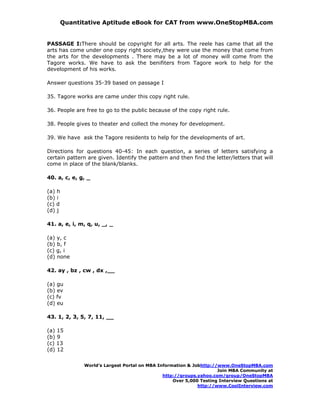 Quantitative Aptitude eBook for CAT from www.OneStopMBA.com


PASSAGE I:There should be copyright for all arts. The reele has came that all the
arts has come under one copy right society,they were use the money that come from
the arts for the developments . There may be a lot of money will come from the
Tagore works. We have to ask the benifiters from Tagore work to help for the
development of his works.

Answer questions 35-39 based on passage I

35. Tagore works are came under this copy right rule.

36. People are free to go to the public because of the copy right rule.

38. People gives to theater and collect the money for development.

39. We have ask the Tagore residents to help for the developments of art.

Directions for questions 40-45: In each question, a series of letters satisfying a
certain pattern are given. Identify the pattern and then find the letter/letters that will
come in place of the blank/blanks.

40. a, c, e, g, _

(a) h
(b) i
(c) d
(d) j

41. a, e, i, m, q, u, _, _

(a) y, c
(b) b, f
(c) g, i
(d) none

42. ay , bz , cw , dx ,__

(a) gu
(b) ev
(c) fv
(d) eu

43. 1, 2, 3, 5, 7, 11, __

(a) 15
(b) 9
(c) 13
(d) 12

              World’s Largest Portal on MBA Information & Jobhttp://www.OneStopMBA.com
                                                                    Join MBA Community at
                                              http://groups.yahoo.com/group/OneStopMBA
                                                  Over 5,000 Testing Interview Questions at
                                                            http://www.CoolInterview.com
 