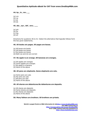 Quantitative Aptitude eBook for CAT from www.OneStopMBA.com


44. kp , lo , mn , __

(a) nm
(b) np
(c) op
(d) pq

45. abc , zyx , def , wvu , ___

(a) ghi
(b) tsr
(c) ihg
(d) str

Directions for questions 46 to 51: Select the alternative that logically follows form
the two given statements.

46. All books are pages. All pages are boxes.

(a) All boxes are books
(b) All books are boxes
(c) No books are boxes
(d) Both (a) and (b) are correct

47. No apple is an orange. All bananas are oranges.

(a) All apples are oranges
(b) Some apples are oranges
(c) No apple is a banana
(d) None of the above

48. All pens are elephants. Some elephants are cats.

(a) Some pens are cats
(b) No pens are cats
(c) All pens are cats
(d) None of the above

49. All shares are debentures.No debentures are deposits.

(a) All shares are deposits
(b) Some shares are deposits
(c) No shares are deposits
(d) None of the above

50. Many fathers are brothers. All brothers are priests.



              World’s Largest Portal on MBA Information & Jobhttp://www.OneStopMBA.com
                                                                    Join MBA Community at
                                              http://groups.yahoo.com/group/OneStopMBA
                                                  Over 5,000 Testing Interview Questions at
                                                            http://www.CoolInterview.com
 