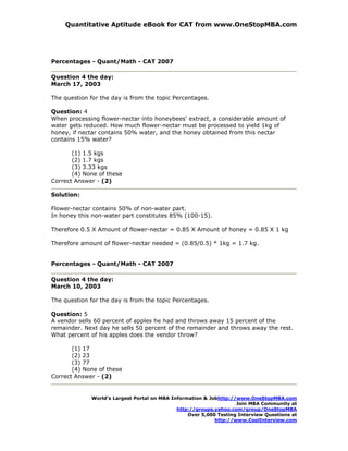 Quantitative Aptitude eBook for CAT from www.OneStopMBA.com




Percentages - Quant/Math - CAT 2007

Question 4 the day:
March 17, 2003

The question for the day is from the topic Percentages.

Question: 4
When processing flower-nectar into honeybees' extract, a considerable amount of
water gets reduced. How much flower-nectar must be processed to yield 1kg of
honey, if nectar contains 50% water, and the honey obtained from this nectar
contains 15% water?

       (1) 1.5 kgs
       (2) 1.7 kgs
       (3) 3.33 kgs
       (4) None of these
Correct Answer - (2)

Solution:

Flower-nectar contains 50% of non-water part.
In honey this non-water part constitutes 85% (100-15).

Therefore 0.5 X Amount of flower-nectar = 0.85 X Amount of honey = 0.85 X 1 kg

Therefore amount of flower-nectar needed = (0.85/0.5) * 1kg = 1.7 kg.


Percentages - Quant/Math - CAT 2007

Question 4 the day:
March 10, 2003

The question for the day is from the topic Percentages.

Question: 5
A vendor sells 60 percent of apples he had and throws away 15 percent of the
remainder. Next day he sells 50 percent of the remainder and throws away the rest.
What percent of his apples does the vendor throw?

       (1) 17
       (2) 23
       (3) 77
       (4) None of these
Correct Answer - (2)


              World’s Largest Portal on MBA Information & Jobhttp://www.OneStopMBA.com
                                                                    Join MBA Community at
                                              http://groups.yahoo.com/group/OneStopMBA
                                                  Over 5,000 Testing Interview Questions at
                                                            http://www.CoolInterview.com
 