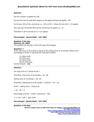 Quantitative Aptitude eBook for CAT from www.OneStopMBA.com


Solution:

Let the number of apples be 100.

On the first day he sells 60% apples ie.,60 apples.Remaining apples =40.

He throws 15% of the remaining i.e., 15% of 40 = 6.Now he has 40-6 = 34 apples

The next day he throws 50% of the remaining 34 apples i.e., 17.

Therefore in all he throws 6+17 =23 apples.


Percentages - Quant/Math - CAT 2007

Question 4 the day:
February 26, 2003
The question for the day is from the topic Percentages.

Question: 6
If the cost price of 20 articles is equal to the selling price of 16 articles, What is the
percentage of profit or loss that the merchant makes?

       (1) 20% Profit
       (2) 25% Loss
       (3) 25% Profit
       (4) 33.33% Loss
Correct Answer - (3)

Solution:

Let Cost price of 1 article be Re.1.

Therefore, Cost price of 20 articles = Rs. 20.

Selling price of 16 articles = Rs. 20

Therefore, Selling price of 20 articles = (20/16) * 20 = 25

Profit = Selling price - Cost price

= 25 - 20 = 5

Percentage of profit = Profit / Cost price * 100.

= 5 / 20 * 100 = 25% Profit

Percentages - Quant/Math - CAT 2007

Question 4 the day:
                World’s Largest Portal on MBA Information & Jobhttp://www.OneStopMBA.com
                                                                      Join MBA Community at
                                                http://groups.yahoo.com/group/OneStopMBA
                                                    Over 5,000 Testing Interview Questions at
                                                              http://www.CoolInterview.com
 