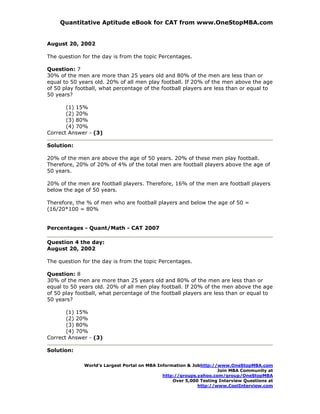 Quantitative Aptitude eBook for CAT from www.OneStopMBA.com


August 20, 2002

The question for the day is from the topic Percentages.

Question: 7
30% of the men are more than 25 years old and 80% of the men are less than or
equal to 50 years old. 20% of all men play football. If 20% of the men above the age
of 50 play football, what percentage of the football players are less than or equal to
50 years?

       (1) 15%
       (2) 20%
       (3) 80%
       (4) 70%
Correct Answer - (3)

Solution:

20% of the men are above the age of 50 years. 20% of these men play football.
Therefore, 20% of 20% of 4% of the total men are football players above the age of
50 years.

20% of the men are football players. Therefore, 16% of the men are football players
below the age of 50 years.

Therefore, the % of men who are football players and below the age of 50 =
(16/20*100 = 80%


Percentages - Quant/Math - CAT 2007

Question 4 the day:
August 20, 2002

The question for the day is from the topic Percentages.

Question: 8
30% of the men are more than 25 years old and 80% of the men are less than or
equal to 50 years old. 20% of all men play football. If 20% of the men above the age
of 50 play football, what percentage of the football players are less than or equal to
50 years?

       (1) 15%
       (2) 20%
       (3) 80%
       (4) 70%
Correct Answer - (3)

Solution:

              World’s Largest Portal on MBA Information & Jobhttp://www.OneStopMBA.com
                                                                    Join MBA Community at
                                              http://groups.yahoo.com/group/OneStopMBA
                                                  Over 5,000 Testing Interview Questions at
                                                            http://www.CoolInterview.com
 
