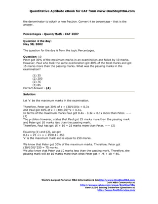 Quantitative Aptitude eBook for CAT from www.OneStopMBA.com


the denominator to obtain a new fraction. Convert it to percentage - that is the
answer.


Percentages - Quant/Math - CAT 2007

Question 4 the day:
May 30, 2002

The question for the day is from the topic Percentages.

Question: 10
Peter got 30% of the maximum marks in an examination and failed by 10 marks.
However, Paul who took the same examination got 40% of the total marks and got
15 marks more than the passing marks. What was the passing marks in the
examination?

       (1) 35
       (2) 250
       (3) 75
       (4) 85
Correct Answer - (4)

Solution:

Let ‘x’ be the maximum marks in the examination.

Therefore, Peter got 30% of x = (30/100)x = 0.3x
And Paul got 40% of x = (40/100)*x = 0.4x.
In terms of the maximum marks Paul got 0.4x - 0.3x = 0.1x more than Peter. ——
(1)
The problem however, states that Paul got 15 marks more than the passing mark
and Peter got 10 marks less than the passing mark.
Therefore, Paul has got 15 + 10 = 25 marks more than Peter. —— (2)

Equating (1) and (2), we get
0.1x = 25 => x = 25/0.1= 250
‘x’ is the maximum mark and is equal to 250 marks.

We know that Peter got 30% of the maximum marks. Therefore, Peter got
(30/100)*250 = 75 marks.
We also know that Peter got 10 marks less than the passing mark. Therefore, the
passing mark will be 10 marks more than what Peter got = 75 + 10 = 85.




              World’s Largest Portal on MBA Information & Jobhttp://www.OneStopMBA.com
                                                                    Join MBA Community at
                                              http://groups.yahoo.com/group/OneStopMBA
                                                  Over 5,000 Testing Interview Questions at
                                                            http://www.CoolInterview.com
 