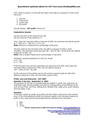 Quantitative Aptitude eBook for CAT from www.OneStopMBA.com


16%. What % profit or % loss will she make if she sells at a discount of 10% of the
list price?

   1.   6% loss
   2.   0.8% profit
   3.   6.25% loss
   4.   8% profit

Correct Answer - 8% profit. Choice (4)

Explanatory Answer

Let the cost price of the article be Rs.100.
Let the List price of the article by "x".

Then, when the merchant offers a discount of 30%, the merchant will sell the article
at x - 30% of x = 70% of x = 0.7x. (1)
Note: Discount is measured as a percentage of list price.

The loss made by the merchant when she offers a discount of 30% is 16%.
Therefore, the merchant would have got 100 - 16% of 100 = Rs.84 when she offered
a discount of 30%. (2)
Note: Loss is always measured as a percentage of cost price.

Therefore, equating equations (1) and (2), we get
0.7x = 84
or x = 120.

If the list price is Rs.120 (our assumption of cost price is Rs.100), then when the
merchant offers a discount of 10%, she will sell the article at
120 - 10%o of 120 = Rs.108.

As the cost price of the article was Rs.100 and the merchant gets Rs.108 while
offering a discount of 10%, she will make a profit of 8%.

Profit, Loss and Discounts - CAT 2007
Question 4 the day : September 2, 2004
The question for the day is a sample practice problem in profit, loss, discounts, an
Arithmetic Topic and the problem provides an understanding of the different terms
such as Cost Price, List Price, Selling price, Marked Price, Label price, profit margins
and loss made, if any.

Question
A merchant marks his goods up by 60% and then offers a discount on the marked
price. If the final selling price after the discount results in the merchant making no
profit or loss, what was the percentage discount offered by the merchant?

   1. 60%
   2. 40%
   3. 37.5%
              World’s Largest Portal on MBA Information & Jobhttp://www.OneStopMBA.com
                                                                    Join MBA Community at
                                              http://groups.yahoo.com/group/OneStopMBA
                                                  Over 5,000 Testing Interview Questions at
                                                            http://www.CoolInterview.com
 