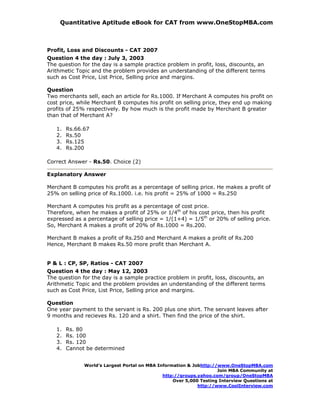 Quantitative Aptitude eBook for CAT from www.OneStopMBA.com



Profit, Loss and Discounts - CAT 2007
Question 4 the day : July 3, 2003
The question for the day is a sample practice problem in profit, loss, discounts, an
Arithmetic Topic and the problem provides an understanding of the different terms
such as Cost Price, List Price, Selling price and margins.

Question
Two merchants sell, each an article for Rs.1000. If Merchant A computes his profit on
cost price, while Merchant B computes his profit on selling price, they end up making
profits of 25% respectively. By how much is the profit made by Merchant B greater
than that of Merchant A?

   1.   Rs.66.67
   2.   Rs.50
   3.   Rs.125
   4.   Rs.200

Correct Answer - Rs.50. Choice (2)

Explanatory Answer

Merchant B computes his profit as a percentage of selling price. He makes a profit of
25% on selling price of Rs.1000. i.e. his profit = 25% of 1000 = Rs.250

Merchant A computes his profit as a percentage of cost price.
Therefore, when he makes a profit of 25% or 1/4th of his cost price, then his profit
expressed as a percentage of selling price = 1/(1+4) = 1/5th or 20% of selling price.
So, Merchant A makes a profit of 20% of Rs.1000 = Rs.200.

Merchant B makes a profit of Rs.250 and Merchant A makes a profit of Rs.200
Hence, Merchant B makes Rs.50 more profit than Merchant A.


P & L : CP, SP, Ratios - CAT 2007
Question 4 the day : May 12, 2003
The question for the day is a sample practice problem in profit, loss, discounts, an
Arithmetic Topic and the problem provides an understanding of the different terms
such as Cost Price, List Price, Selling price and margins.

Question
One year payment to the servant is Rs. 200 plus one shirt. The servant leaves after
9 months and recieves Rs. 120 and a shirt. Then find the price of the shirt.

   1.   Rs. 80
   2.   Rs. 100
   3.   Rs. 120
   4.   Cannot be determined


              World’s Largest Portal on MBA Information & Jobhttp://www.OneStopMBA.com
                                                                    Join MBA Community at
                                              http://groups.yahoo.com/group/OneStopMBA
                                                  Over 5,000 Testing Interview Questions at
                                                            http://www.CoolInterview.com
 