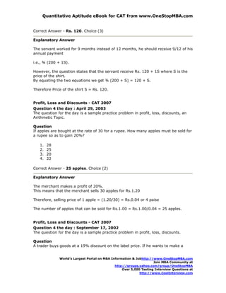 Quantitative Aptitude eBook for CAT from www.OneStopMBA.com


Correct Answer - Rs. 120. Choice (3)

Explanatory Answer

The servant worked for 9 months instead of 12 months, he should receive 9/12 of his
annual payment

i.e., ¾ (200 + 1S).

However, the question states that the servant receive Rs. 120 + 1S where S is the
price of the shirt.
By equating the two equations we get ¾ (200 + S) = 120 + S.

Therefore Price of the shirt S = Rs. 120.


Profit, Loss and Discounts - CAT 2007
Question 4 the day : April 29, 2003
The question for the day is a sample practice problem in profit, loss, discounts, an
Arithmetic Topic.

Question
If apples are bought at the rate of 30 for a rupee. How many apples must be sold for
a rupee so as to gain 20%?

   1.   28
   2.   25
   3.   20
   4.   22

Correct Answer - 25 apples. Choice (2)

Explanatory Answer

The merchant makes a profit of 20%.
This means that the merchant sells 30 apples for Rs.1.20

Therefore, selling price of 1 apple = (1.20/30) = Rs.0.04 or 4 paise

The number of apples that can be sold for Rs.1.00 = Rs.1.00/0.04 = 25 apples.


Profit, Loss and Discounts - CAT 2007
Question 4 the day : September 17, 2002
The question for the day is a sample practice problem in profit, loss, discounts.

Question
A trader buys goods at a 19% discount on the label price. If he wants to make a


              World’s Largest Portal on MBA Information & Jobhttp://www.OneStopMBA.com
                                                                    Join MBA Community at
                                              http://groups.yahoo.com/group/OneStopMBA
                                                  Over 5,000 Testing Interview Questions at
                                                            http://www.CoolInterview.com
 