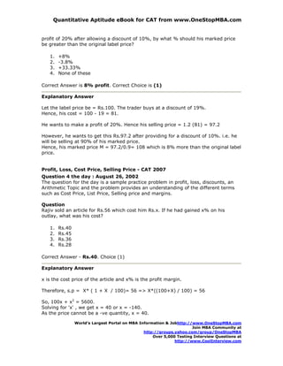 Quantitative Aptitude eBook for CAT from www.OneStopMBA.com


profit of 20% after allowing a discount of 10%, by what % should his marked price
be greater than the original label price?

   1.   +8%
   2.   -3.8%
   3.   +33.33%
   4.   None of these

Correct Answer is 8% profit. Correct Choice is (1)

Explanatory Answer

Let the label price be = Rs.100. The trader buys at a discount of 19%.
Hence, his cost = 100 - 19 = 81.

He wants to make a profit of 20%. Hence his selling price = 1.2 (81) = 97.2

However, he wants to get this Rs.97.2 after providing for a discount of 10%. i.e. he
will be selling at 90% of his marked price.
Hence, his marked price M = 97.2/0.9= 108 which is 8% more than the original label
price.


Profit, Loss, Cost Price, Selling Price - CAT 2007
Question 4 the day : August 26, 2002
The question for the day is a sample practice problem in profit, loss, discounts, an
Arithmetic Topic and the problem provides an understanding of the different terms
such as Cost Price, List Price, Selling price and margins.

Question
Rajiv sold an article for Rs.56 which cost him Rs.x. If he had gained x% on his
outlay, what was his cost?

   1.   Rs.40
   2.   Rs.45
   3.   Rs.36
   4.   Rs.28

Correct Answer - Rs.40. Choice (1)

Explanatory Answer

x is the cost price of the article and x% is the profit margin.

Therefore, s.p = X* ( 1 + X / 100)= 56 => X*((100+X) / 100) = 56

So, 100x + x2 = 5600.
Solving for 'x' , we get x = 40 or x = -140.
As the price cannot be a -ve quantity, x = 40.

                World’s Largest Portal on MBA Information & Jobhttp://www.OneStopMBA.com
                                                                      Join MBA Community at
                                                http://groups.yahoo.com/group/OneStopMBA
                                                    Over 5,000 Testing Interview Questions at
                                                              http://www.CoolInterview.com
 