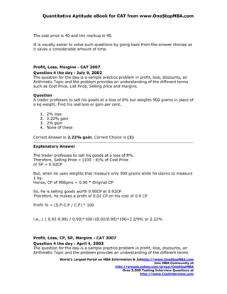 Quantitative Aptitude eBook for CAT from www.OneStopMBA.com



The cost price is 40 and the markup is 40.

It is usually easier to solve such questions by going back from the answer choices as
it saves a considerable amount of time.



Profit, Loss, Margins - CAT 2007
Question 4 the day : July 9, 2002
The question for the day is a sample practice problem in profit, loss, discounts, an
Arithmetic Topic and the problem provides an understanding of the different terms
such as Cost Price, List Price, Selling price and margins.

Question
A trader professes to sell his goods at a loss of 8% but weights 900 grams in place of
a kg weight. Find his real loss or gain per cent.

   1.   2% loss
   2.   2.22% gain
   3.   2% gain
   4.   None of these

Correct Answer is 2.22% gain. Correct Choice is (2)

Explanatory Answer

The trader professes to sell his goods at a loss of 8%.
Therefore, Selling Price = (100 - 8)% of Cost Price
or SP = 0.92CP

But, when he uses weights that measure only 900 grams while he claims to measure
1 kg.
Hence, CP of 900gms = 0.90 * Original CP

So, he is selling goods worth 0.90CP at 0.92CP
Therefore, he makes a profit of 0.02 CP on his cost of 0.9 CP

Profit % = (S.P-C.P / C.P) * 100


i.e., ( ( 0.92-0.90) / 0.90)*100=(0.02/0.90)*100=2 2/9% or 2.22%




Profit, Loss, CP, SP, Margins - CAT 2007
Question 4 the day : April 4, 2002
The question for the day is a sample practice problem in profit, loss, discounts, an
Arithmetic Topic and the problem provides an understanding of the different terms
              World’s Largest Portal on MBA Information & Jobhttp://www.OneStopMBA.com
                                                                    Join MBA Community at
                                              http://groups.yahoo.com/group/OneStopMBA
                                                  Over 5,000 Testing Interview Questions at
                                                            http://www.CoolInterview.com
 