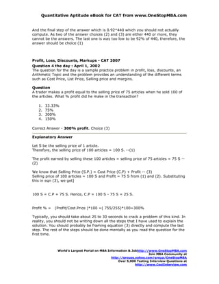 Quantitative Aptitude eBook for CAT from www.OneStopMBA.com


And the final step of the answer which is 0.92*440 which you should not actually
compute. As two of the answer choices (2) and (3) are either 440 or more, they
cannot be the answers. The last one is way too low to be 92% of 440, therefore, the
answer should be choice (1)



Profit, Loss, Discounts, Markups - CAT 2007
Question 4 the day : April 1, 2002
The question for the day is a sample practice problem in profit, loss, discounts, an
Arithmetic Topic and the problem provides an understanding of the different terms
such as Cost Price, List Price, Selling price and margins.

Question
A trader makes a profit equal to the selling price of 75 articles when he sold 100 of
the articles. What % profit did he make in the transaction?

   1.   33.33%
   2.   75%
   3.   300%
   4.   150%

Correct Answer - 300% profit. Choice (3)

Explanatory Answer

Let S be the selling price of 1 article.
Therefore, the selling price of 100 articles = 100 S. --(1)

The profit earned by selling these 100 articles = selling price of 75 articles = 75 S --
(2)

We know that Selling Price (S.P.) = Cost Price (C.P) + Profit -- (3)
Selling price of 100 articles = 100 S and Profit = 75 S from (1) and (2). Substituting
this in eqn (3), we get]


100 S = C.P + 75 S. Hence, C.P = 100 S - 75 S = 25 S.


Profit % =   (Profit/Cost.Price )*100 =( 755/255)*100=300%

Typically, you should take about 25 to 30 seconds to crack a problem of this kind. In
reality, you should not be writing down all the steps that I have used to explain the
solution. You should probably be framing equation (3) directly and compute the last
step. The rest of the steps should be done mentally as you read the question for the
first time.



              World’s Largest Portal on MBA Information & Jobhttp://www.OneStopMBA.com
                                                                    Join MBA Community at
                                              http://groups.yahoo.com/group/OneStopMBA
                                                  Over 5,000 Testing Interview Questions at
                                                            http://www.CoolInterview.com
 