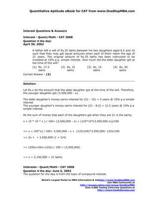 Quantitative Aptitude eBook for CAT from www.OneStopMBA.com




Interest Questions & Answers

Interest - Quant/Math - CAT 2008
Question 4 the day:
April 30, 2002

       A father left a will of Rs.35 lakhs between his two daughters aged 8.5 and 16
       such that they may get equal amounts when each of them reach the age of
       21 years. The original amount of Rs.35 lakhs has been instructed to be
       invested at 10% p.a. simple interest. How much did the elder daughter get at
       the time of the will?
       (1) Rs. 17.5           (2) Rs. 21           (3) Rs. 15            (4) Rs. 20
           lakhs                  lakhs                lakhs                 lakhs
Correct Answer - (2)


Solution:

Let Rs.x be the amount that the elder daughter got at the time of the will. Therefore,
the younger daughter got (3,500,000 - x).

The elder daughter’s money earns interest for (21 - 16) = 5 years @ 10% p.a simple
interest
The younger daughter’s money earns interest for (21 - 8.5) = 12.5 years @ 10% p.a
simple interest.

As the sum of money that each of the daughters get when they are 21 is the same,

x + (5 * 10 * x ) / 100= (3,500,000 - x) + (125*10*(3,500,000-x))/100


=> x + (50*x) / 100= 3,500,000 - x + (125/100)*3,500,000- 125x/100

=> 2x + = 3,500,000 (1 + 5/4)


=> (200x+50x+125x) / 100 = (3,500,000)


=> x = 2,100,000 = 21 lakhs


Interests - Quant/Math - CAT 2008
Question 4 the day: June 5, 2002
The question for the day is from the topic of compound interest.

              World’s Largest Portal on MBA Information & Jobhttp://www.OneStopMBA.com
                                                                    Join MBA Community at
                                              http://groups.yahoo.com/group/OneStopMBA
                                                  Over 5,000 Testing Interview Questions at
                                                            http://www.CoolInterview.com
 