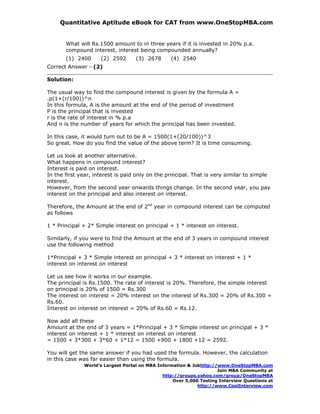 Quantitative Aptitude eBook for CAT from www.OneStopMBA.com


       What will Rs.1500 amount to in three years if it is invested in 20% p.a.
       compound interest, interest being compounded annually?
       (1) 2400      (2) 2592      (3) 2678      (4) 2540
Correct Answer - (2)

Solution:

The usual way to find the compound interest is given by the formula A =
.p(1+(r/100))^n
In this formula, A is the amount at the end of the period of investment
P is the principal that is invested
r is the rate of interest in % p.a
And n is the number of years for which the principal has been invested.

In this case, it would turn out to be A = 1500(1+(20/100))^3
So great. How do you find the value of the above term? It is time consuming.

Let us look at another alternative.
What happens in compound interest?
Interest is paid on interest.
In the first year, interest is paid only on the principal. That is very similar to simple
interest.
However, from the second year onwards things change. In the second year, you pay
interest on the principal and also interest on interest.

Therefore, the Amount at the end of 2nd year in compound interest can be computed
as follows

1 * Principal + 2* Simple interest on principal + 1 * interest on interest.

Similarly, if you were to find the Amount at the end of 3 years in compound interest
use the following method

1*Principal + 3 * Simple interest on principal + 3 * interest on interest + 1 *
interest on interest on interest

Let us see how it works in our example.
The principal is Rs.1500. The rate of interest is 20%. Therefore, the simple interest
on principal is 20% of 1500 = Rs.300
The interest on interest = 20% interest on the interest of Rs.300 = 20% of Rs.300 =
Rs.60.
Interest on interest on interest = 20% of Rs.60 = Rs.12.

Now add all these
Amount at the end of 3 years = 1*Principal + 3 * Simple interest on principal + 3 *
interest on interest + 1 * interest on interest on interest
= 1500 + 3*300 + 3*60 + 1*12 = 1500 +900 + 1800 +12 = 2592.

You will get the same answer if you had used the formula. However, the calculation
in this case was far easier than using the formula.
              World’s Largest Portal on MBA Information & Jobhttp://www.OneStopMBA.com
                                                                    Join MBA Community at
                                              http://groups.yahoo.com/group/OneStopMBA
                                                  Over 5,000 Testing Interview Questions at
                                                            http://www.CoolInterview.com
 