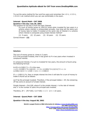 Quantitative Aptitude eBook for CAT from www.OneStopMBA.com



Try out the same method for four and five years and remember the 1-2-1, 1-3-3-1,
1-4-6-4-1 etc method which you can use comfortably in the exam.


Interest - Quant/Math - CAT 2008
Question 4 the day: July 30, 2002
The question for the day is from the topic Interest.
      If a sum of money grows to 144/121 times when invested for two years in a
      scheme where interest is compounded annually, how long will the same sum
      of money take to treble if invested at the same rate of interest in a scheme
      where interest is computed using simple interest method?
       (1) 9 years     (2) 22 years      (3) 18 years      (4) 33 years
Correct Answer - (2)




Solution:

The sum of money grows to times in 2 years.
If P is the principal invested, then it has grown to P in two years when invested in
compound interest.

In compound interest, if a sum is invested for two years, the amount is found using
the following formula

A=P(1+(r/100))^2 = P in this case.
=>(1+ (r/100) )^2=144/121 => (1+ (r/100))^2=(12/11)^2 => 1+
(r/100)=12/11 => r/100 = 1/11 => r=100/11

If r = (100/11) %, then in simple interest the time it will take for a sum of money to
treble is found out as follows:

Let P be the principal invested. Therefore, if the principal trebles = 3P, the remaining
2P has come on account of simple interest.

Simple Interest = Pnr/100, where P is the simple interest, r is the rate of interest
and ‘n’ is the number of years the principal was invested.

Therefore, 2P = (Pn*100) / (11*100) => 2 = or n = 22 years.


Interest - Quant/Math - CAT 2008

Question 4 the day: August 08, 2002

              World’s Largest Portal on MBA Information & Jobhttp://www.OneStopMBA.com
                                                                    Join MBA Community at
                                              http://groups.yahoo.com/group/OneStopMBA
                                                  Over 5,000 Testing Interview Questions at
                                                            http://www.CoolInterview.com
 