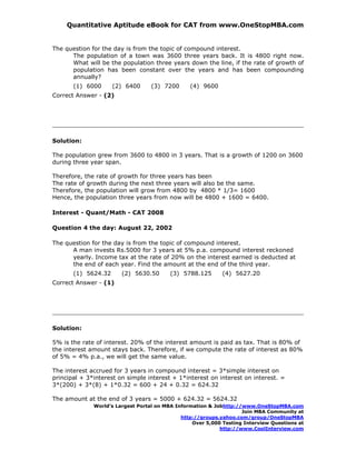 Quantitative Aptitude eBook for CAT from www.OneStopMBA.com


The question for the day is from the topic of compound interest.
      The population of a town was 3600 three years back. It is 4800 right now.
      What will be the population three years down the line, if the rate of growth of
      population has been constant over the years and has been compounding
      annually?
       (1) 6000      (2) 6400      (3) 7200      (4) 9600
Correct Answer - (2)




Solution:

The population grew from 3600 to 4800 in 3 years. That is a growth of 1200 on 3600
during three year span.

Therefore, the rate of growth for three years has been
The rate of growth during the next three years will also be the same.
Therefore, the population will grow from 4800 by 4800 * 1/3= 1600
Hence, the population three years from now will be 4800 + 1600 = 6400.

Interest - Quant/Math - CAT 2008

Question 4 the day: August 22, 2002

The question for the day is from the topic of compound interest.
      A man invests Rs.5000 for 3 years at 5% p.a. compound interest reckoned
      yearly. Income tax at the rate of 20% on the interest earned is deducted at
      the end of each year. Find the amount at the end of the third year.
       (1) 5624.32      (2) 5630.50       (3) 5788.125       (4) 5627.20
Correct Answer - (1)




Solution:

5% is the rate of interest. 20% of the interest amount is paid as tax. That is 80% of
the interest amount stays back. Therefore, if we compute the rate of interest as 80%
of 5% = 4% p.a., we will get the same value.

The interest accrued for 3 years in compound interest = 3*simple interest on
principal + 3*interest on simple interest + 1*interest on interest on interest. =
3*(200) + 3*(8) + 1*0.32 = 600 + 24 + 0.32 = 624.32

The amount at the end of 3 years = 5000 + 624.32 = 5624.32
              World’s Largest Portal on MBA Information & Jobhttp://www.OneStopMBA.com
                                                                    Join MBA Community at
                                              http://groups.yahoo.com/group/OneStopMBA
                                                  Over 5,000 Testing Interview Questions at
                                                            http://www.CoolInterview.com
 