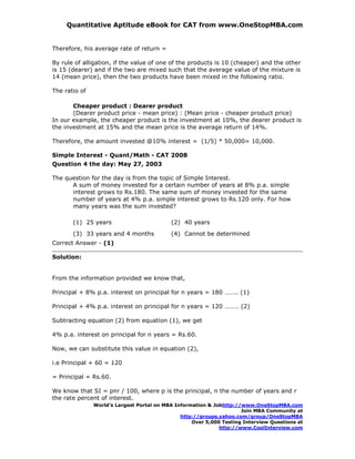 Quantitative Aptitude eBook for CAT from www.OneStopMBA.com


Therefore, his average rate of return =

By rule of alligation, if the value of one of the products is 10 (cheaper) and the other
is 15 (dearer) and if the two are mixed such that the average value of the mixture is
14 (mean price), then the two products have been mixed in the following ratio.

The ratio of

       Cheaper product : Dearer product
       (Dearer product price - mean price) : (Mean price - cheaper product price)
In our example, the cheaper product is the investment at 10%, the dearer product is
the investment at 15% and the mean price is the average return of 14%.

Therefore, the amount invested @10% interest = (1/5) * 50,000= 10,000.

Simple Interest - Quant/Math - CAT 2008
Question 4 the day: May 27, 2003

The question for the day is from the topic of Simple Interest.
      A sum of money invested for a certain number of years at 8% p.a. simple
      interest grows to Rs.180. The same sum of money invested for the same
      number of years at 4% p.a. simple interest grows to Rs.120 only. For how
      many years was the sum invested?

       (1) 25 years                        (2) 40 years
       (3) 33 years and 4 months           (4) Cannot be determined
Correct Answer - (1)

Solution:


From the information provided we know that,

Principal + 8% p.a. interest on principal for n years = 180 …….. (1)

Principal + 4% p.a. interest on principal for n years = 120 ……… (2)

Subtracting equation (2) from equation (1), we get

4% p.a. interest on principal for n years = Rs.60.

Now, we can substitute this value in equation (2),

i.e Principal + 60 = 120

= Principal = Rs.60.

We know that SI = pnr / 100, where p is the principal, n the number of years and r
the rate percent of interest.
               World’s Largest Portal on MBA Information & Jobhttp://www.OneStopMBA.com
                                                                     Join MBA Community at
                                               http://groups.yahoo.com/group/OneStopMBA
                                                   Over 5,000 Testing Interview Questions at
                                                             http://www.CoolInterview.com
 