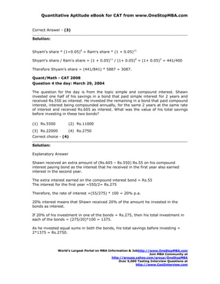 Quantitative Aptitude eBook for CAT from www.OneStopMBA.com


Correct Answer - (3)

Solution:


Shyam's share * (1+0.05)9 = Ram's share * (1 + 0.05)11

Shyam's share / Ram's share = (1 + 0.05)11 / (1+ 0.05)9 = (1+ 0.05)2 = 441/400

Therefore Shyam's share = (441/841) * 5887 = 3087.

Quant/Math - CAT 2008
Question 4 the day: March 29, 2004

The question for the day is from the topic simple and compound interest. Shawn
invested one half of his savings in a bond that paid simple interest for 2 years and
received Rs.550 as interest. He invested the remaining in a bond that paid compound
interest, interest being compounded annually, for the same 2 years at the same rate
of interest and received Rs.605 as interest. What was the value of his total savings
before investing in these two bonds?

(1) Rs.5500          (2) Rs.11000
(3) Rs.22000         (4) Rs.2750
Correct choice - (4)

Solution:

Explanatory Answer

Shawn received an extra amount of (Rs.605 – Rs.550) Rs.55 on his compound
interest paying bond as the interest that he received in the first year also earned
interest in the second year.

The extra interest earned on the compound interest bond = Rs.55
The interest for the first year =550/2= Rs.275

Therefore, the rate of interest =(55/275) * 100 = 20% p.a.

20% interest means that Shawn received 20% of the amount he invested in the
bonds as interest.

If 20% of his investment in one of the bonds = Rs.275, then his total investment in
each of the bonds = (275/20)*100 = 1375.

As he invested equal sums in both the bonds, his total savings before investing =
2*1375 = Rs.2750.




               World’s Largest Portal on MBA Information & Jobhttp://www.OneStopMBA.com
                                                                     Join MBA Community at
                                               http://groups.yahoo.com/group/OneStopMBA
                                                   Over 5,000 Testing Interview Questions at
                                                             http://www.CoolInterview.com
 