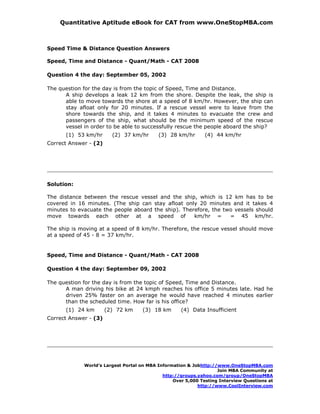 Quantitative Aptitude eBook for CAT from www.OneStopMBA.com



Speed Time & Distance Question Answers

Speed, Time and Distance - Quant/Math - CAT 2008

Question 4 the day: September 05, 2002

The question for the day is from the topic of Speed, Time and Distance.
      A ship develops a leak 12 km from the shore. Despite the leak, the ship is
      able to move towards the shore at a speed of 8 km/hr. However, the ship can
      stay afloat only for 20 minutes. If a rescue vessel were to leave from the
      shore towards the ship, and it takes 4 minutes to evacuate the crew and
      passengers of the ship, what should be the minimum speed of the rescue
      vessel in order to be able to successfully rescue the people aboard the ship?
      (1) 53 km/hr       (2) 37 km/hr      (3) 28 km/hr       (4) 44 km/hr
Correct Answer - (2)




Solution:

The distance between the rescue vessel and the ship, which is 12 km has to be
covered in 16 minutes. (The ship can stay afloat only 20 minutes and it takes 4
minutes to evacuate the people aboard the ship). Therefore, the two vessels should
move towards each other at a speed of                km/hr =      = 45 km/hr.

The ship is moving at a speed of 8 km/hr. Therefore, the rescue vessel should move
at a speed of 45 - 8 = 37 km/hr.


Speed, Time and Distance - Quant/Math - CAT 2008

Question 4 the day: September 09, 2002

The question for the day is from the topic of Speed, Time and Distance.
      A man driving his bike at 24 kmph reaches his office 5 minutes late. Had he
      driven 25% faster on an average he would have reached 4 minutes earlier
      than the scheduled time. How far is his office?
      (1) 24 km        (2) 72 km    (3) 18 km       (4) Data Insufficient
Correct Answer - (3)




             World’s Largest Portal on MBA Information & Jobhttp://www.OneStopMBA.com
                                                                   Join MBA Community at
                                             http://groups.yahoo.com/group/OneStopMBA
                                                 Over 5,000 Testing Interview Questions at
                                                           http://www.CoolInterview.com
 