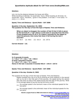 Quantitative Aptitude eBook for CAT from www.OneStopMBA.com


Solution:

Let x km be the distance between his house and office.
While traveling at 24kmph, he would take hours. While traveling at 30 kmph, he
would take hours. Therefore, (given in the problem. 5 min late + 4 min early = 9
min)=> x = 18 km

Speed, Time and Distance - Quant/Math - CAT 2008

Question 4 the day: September 23, 2002
The question for the day is from the topic of Speed, Time and Distance.

      When an object is dropped, the number of feet N that it falls is given
      by the formula N = ½gt2 where t is the time in seconds from the time
      it was dropped and g is 32.2. If it takes 5 seconds for the object to
      reach the ground, how many feet does it fall during the last 2
      seconds?
      (1) 64.4      (2) 96.6     (3) 161.0      (4) 257.6

Correct Answer - (4)




Solution:

In 5 seconds it travels
½ * 32.2 * 52 = 16.1 * 25 = 402.5
In first 3 seconds it travels
½ * 32.2 * 32 = 16.1 * 9 = 144.9
Hence in the last 2 seconds it traveled 402.5 - 144.9 = 257.6


Speed, Time and Distance - Quant/Math - CAT 2008

Question 4 the day: October 8, 2002

The question for the day is from the topic of Speed, Time and Distance.
      Rajesh traveled from city A to city B covering as much distance in the second
      part as he did in the first part of this journey. His speed during the second
      part was twice as that of the speed during the first part of the journey. What
      is his average speed of journey during the entire travel?
            His average speed is the harmonic mean of the individual speeds for the
      (1)
            two parts.
            His average speed is the arithmetic mean of the individual speeds for the
      (2)
            two parts.
              World’s Largest Portal on MBA Information & Jobhttp://www.OneStopMBA.com
                                                                    Join MBA Community at
                                              http://groups.yahoo.com/group/OneStopMBA
                                                  Over 5,000 Testing Interview Questions at
                                                            http://www.CoolInterview.com
 