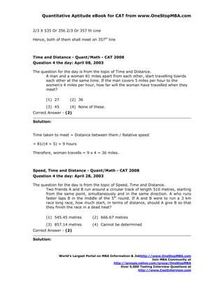 Quantitative Aptitude eBook for CAT from www.OneStopMBA.com


2/3 X 535 Or 356 2/3 Or 357 th Line

Hence, both of them shall meet on 357th line



Time and Distance - Quant/Math - CAT 2008
Question 4 the day: April 08, 2003

The question for the day is from the topic of Time and Distance.
      A man and a woman 81 miles apart from each other, start travelling towrds
      each other at the same time. If the man covers 5 miles per hour to the
      women's 4 miles per hour, how far will the woman have travelled when they
      meet?

       (1) 27      (2) 36
       (3) 45      (4) None of these.
Correct Answer - (2)

Solution:


Time taken to meet = Distance between them / Relative speed

= 81/(4 + 5) = 9 hours

Therefore, woman travells = 9 x 4 = 36 miles.



Speed, Time and Distance - Quant/Math - CAT 2008
Question 4 the day: April 28, 2003

The question for the day is from the topic of Speed, Time and Distance.
      Two friends A and B run around a circular track of length 510 metres, starting
      from the same point, simultaneously and in the same direction. A who runs
      faster laps B in the middle of the 5th round. If A and B were to run a 3 km
      race long race, how much start, in terms of distance, should A give B so that
      they finish the race in a dead heat?

       (1) 545.45 metres        (2) 666.67 metres
       (3) 857.14 metres        (4) Cannot be determined
Correct Answer - (2)

Solution:



             World’s Largest Portal on MBA Information & Jobhttp://www.OneStopMBA.com
                                                                   Join MBA Community at
                                             http://groups.yahoo.com/group/OneStopMBA
                                                 Over 5,000 Testing Interview Questions at
                                                           http://www.CoolInterview.com
 