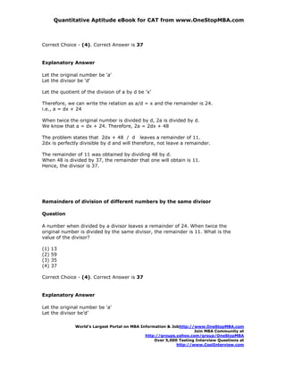 Quantitative Aptitude eBook for CAT from www.OneStopMBA.com



Correct Choice - (4). Correct Answer is 37


Explanatory Answer

Let the original number be 'a'
Let the divisor be 'd'

Let the quotient of the division of a by d be 'x'

Therefore, we can write the relation as a/d = x and the remainder is 24.
i.e., a = dx + 24

When twice the original number is divided by d, 2a is divided by d.
We know that a = dx + 24. Therefore, 2a = 2dx + 48

The problem states that 2dx + 48 / d leaves a remainder of 11.
2dx is perfectly divisible by d and will therefore, not leave a remainder.

The remainder of 11 was obtained by dividing 48 by d.
When 48 is divided by 37, the remainder that one will obtain is 11.
Hence, the divisor is 37.




Remainders of division of different numbers by the same divisor

Question

A number when divided by a divisor leaves a remainder of 24. When twice the
original number is divided by the same divisor, the remainder is 11. What is the
value of the divisor?

(1)   13
(2)   59
(3)   35
(4)   37

Correct Choice - (4). Correct Answer is 37


Explanatory Answer

Let the original number be 'a'
Let the divisor be’d’

              World’s Largest Portal on MBA Information & Jobhttp://www.OneStopMBA.com
                                                                    Join MBA Community at
                                              http://groups.yahoo.com/group/OneStopMBA
                                                  Over 5,000 Testing Interview Questions at
                                                            http://www.CoolInterview.com
 