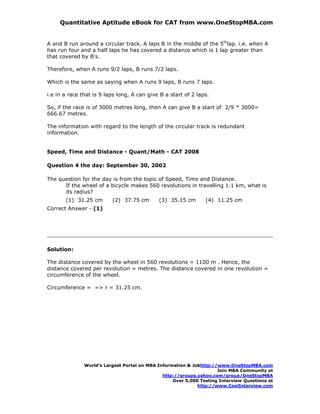 Quantitative Aptitude eBook for CAT from www.OneStopMBA.com


A and B run around a circular track. A laps B in the middle of the 5thlap. i.e. when A
has run four and a half laps he has covered a distance which is 1 lap greater than
that covered by B's.

Therefore, when A runs 9/2 laps, B runs 7/2 laps.

Which is the same as saying when A runs 9 laps, B runs 7 laps.

i.e in a race that is 9 laps long, A can give B a start of 2 laps.

So, if the race is of 3000 metres long, then A can give B a start of 2/9 * 3000=
666.67 metres.

The information with regard to the length of the circular track is redundant
information.


Speed, Time and Distance - Quant/Math - CAT 2008

Question 4 the day: September 30, 2002

The question for the day is from the topic of Speed, Time and Distance.
      If the wheel of a bicycle makes 560 revolutions in travelling 1.1 km, what is
      its radius?
       (1) 31.25 cm       (2) 37.75 cm       (3) 35.15 cm       (4) 11.25 cm
Correct Answer - (1)




Solution:

The distance covered by the wheel in 560 revolutions = 1100 m . Hence, the
distance covered per revolution = metres. The distance covered in one revolution =
circumference of the wheel.

Circumference = => r = 31.25 cm.




               World’s Largest Portal on MBA Information & Jobhttp://www.OneStopMBA.com
                                                                     Join MBA Community at
                                               http://groups.yahoo.com/group/OneStopMBA
                                                   Over 5,000 Testing Interview Questions at
                                                             http://www.CoolInterview.com
 