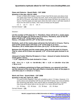 Quantitative Aptitude eBook for CAT from www.OneStopMBA.com



Pipes and Cisterns - Quant/Math - CAT 2008
Question 4 the day: April 8, 2002
      A tank is fitted with 8 pipes, some of them that fill the tank and others that
      are waste pipe meant to empty the tank. Each of the pipes that fill the tank
      can fill it in 8 hours, while each of those that empty the tank can empty it in 6
      hours. If all the pipes are kept open when the tank is full, it will take exactly 6
      hours for the tank to empty. How many of these are fill pipes?
       (1) 2     (2) 4     (3) 6       (4) 5
Correct Answer - (2)


Solution:

Let the number of fill pipes be ‘n'. Therefore, there will be 8-n, waste pipes.
Each of the fill pipes can fill the tank in 8 hours. Therefore, each of the fill
pipes will fill 1/8th of the tank in an hour.
Hence, n fill pipes will fill n/8th of the tank in an hour.

Similarly, each of the waste pipes will drain the full tank in 6 hours. That is,
each of the waste pipes will drain 1/6th of the tank in an hour.
Therefore, (8-n) waste pipes will drain ((8-n)/6)th of the tank in an hour.

Between the fill pipes and the waste pipes, they drain the tank in 6 hours.
That is, when all 8 of them are opened, 1/6th of the tank gets drained in an
hour.

(Amount of water filled by fill pipes in 1 hour - Amount of water drained by
waste pipes 1 hour)
 = 1/6th capacity of the tank drained in 1 hour.

n/8 - 8-n / 6 = -1/6 => 6n-64+8n / 48 = -1/6 => 14n-64= -8 or 14n
= 56 or n=4

Note: In problems pertaining to Pipes and Cisterns, as a general rule find
out the amount of the tank that gets filled or drained by each of the pipes in
unit time (say in 1 minute or 1 hour).


Work and Time - Quant/Math - CAT 2008
Question 4 the day: April 15, 2002
      If A and B work together, they will complete a job in 7.5 days. However, if A
      works alone and completes half the job and then B takes over and completes
      the remaining half alone, they will be able to complete the job in 20 days.
      How long will B alone take to do the job if A is more efficient than B?
       (1) 20 days       (2) 40 days      (3) 30 days      (4) 24 days
Correct Answer - (3)


               World’s Largest Portal on MBA Information & Jobhttp://www.OneStopMBA.com
                                                                     Join MBA Community at
                                               http://groups.yahoo.com/group/OneStopMBA
                                                   Over 5,000 Testing Interview Questions at
                                                             http://www.CoolInterview.com
 