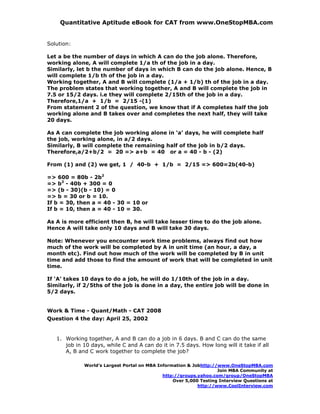 Quantitative Aptitude eBook for CAT from www.OneStopMBA.com


Solution:

Let a be the number of days in which A can do the job alone. Therefore,
working alone, A will complete 1/a th of the job in a day.
Similarly, let b the number of days in which B can do the job alone. Hence, B
will complete 1/b th of the job in a day.
Working together, A and B will complete (1/a + 1/b) th of the job in a day.
The problem states that working together, A and B will complete the job in
7.5 or 15/2 days. i.e they will complete 2/15th of the job in a day.
Therefore,1/a + 1/b = 2/15 -(1)
From statement 2 of the question, we know that if A completes half the job
working alone and B takes over and completes the next half, they will take
20 days.

As A can complete the job working alone in ‘a’ days, he will complete half
the job, working alone, in a/2 days.
Similarly, B will complete the remaining half of the job in b/2 days.
Therefore,a/2+b/2 = 20 => a+b = 40 or a = 40 - b - (2)

From (1) and (2) we get, 1 / 40-b + 1/b = 2/15 => 600=2b(40-b)

=> 600 = 80b - 2b2
=> b2 - 40b + 300 = 0
=> (b - 30)(b - 10) = 0
=> b = 30 or b = 10.
If b = 30, then a = 40 - 30 = 10 or
If b = 10, then a = 40 - 10 = 30.

As A is more efficient then B, he will take lesser time to do the job alone.
Hence A will take only 10 days and B will take 30 days.

Note: Whenever you encounter work time problems, always find out how
much of the work will be completed by A in unit time (an hour, a day, a
month etc). Find out how much of the work will be completed by B in unit
time and add those to find the amount of work that will be completed in unit
time.

If ‘A’ takes 10 days to do a job, he will do 1/10th of the job in a day.
Similarly, if 2/5ths of the job is done in a day, the entire job will be done in
5/2 days.


Work & Time - Quant/Math - CAT 2008
Question 4 the day: April 25, 2002


   1. Working together, A and B can do a job in 6 days. B and C can do the same
      job in 10 days, while C and A can do it in 7.5 days. How long will it take if all
      A, B and C work together to complete the job?

             World’s Largest Portal on MBA Information & Jobhttp://www.OneStopMBA.com
                                                                   Join MBA Community at
                                             http://groups.yahoo.com/group/OneStopMBA
                                                 Over 5,000 Testing Interview Questions at
                                                           http://www.CoolInterview.com
 