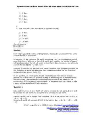 Quantitative Aptitude eBook for CAT from www.OneStopMBA.com


       (1) 8 days
       (2) 5 days
       (3) 3 days
       (4) 7 days

   2.
   3. How long will it take for A alone to complete the job?


       (1) 8 days
       (2) 6 days
       (3) 10 days
       (4) 20 days
Correct Answers
1. (2) 2. (3)

Solution:

Even before you start working on the problem, check out if you can eliminate some
answer choices as impossible.

In question (1), we know that if A and B alone work, they can complete the job in 6
days. Therefore, if all three of them A, B and C work together the number of days it
will take to complete the job will surely be less than 6 days. Hence, we can eliminate
answer choices (1) and (4) right away.

Similarly in question (2), we know that A and B together take 6 days to complete the
job. Therefore, A alone will take more than 6 days to complete the job. Therefore,
we can eliminate answer choice (2).

In any question, as a rule spend about 5 seconds to see if the answer choices
provide any clue to solve the question or help in eliminating one or more obviously
absurd choices. This will help you (1) in reducing the time it will take to do the
problem and (2) in increasing your probability of success should you choose to take
a guess without actually solving the problem.

Question 1

Let A be the number of days that A will take to complete the job alone, B days for B
to complete the job alone and C days for C to complete the job alone.

A and B can do a job in 6 days. They complete 1/6 th of the job in a day. i.e.1/A +
1/B = 1/6 -- (1)
Similarly, B and C will complete 1/10th of the job in a day. i.e 1 / B + 1/C = 1/10-
- (2)

              World’s Largest Portal on MBA Information & Jobhttp://www.OneStopMBA.com
                                                                    Join MBA Community at
                                              http://groups.yahoo.com/group/OneStopMBA
                                                  Over 5,000 Testing Interview Questions at
                                                            http://www.CoolInterview.com
 