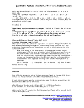 Quantitative Aptitude eBook for CAT from www.OneStopMBA.com


And C and A will complete 1/7.5 or 2/15th of the job in a day i.e 1/C + 1/ A =
2/15-- (3).
Adding (1), (2) and (3) we get 1/A + 1/B + 1/B + 1/C + 1/C + 1/A = 1/6 +
1/10 + 2/15
==>2/A + 2/B +2/C = 5+3+4 / 30 or 1/A + 1/B + 1/C = 6/30 = 1/5. i.e
working together, A, B and C complete 1/5th of the job in a day. Therefore, they will
complete the job in 5 days.

Question 2

Subtracting eqn (2) from eqn (1) we get1/A - 1/C = 1/6 -1/10 = 1/15 ---
(4)
Adding eqn (4) and eqn (3) we get,1/A - 1/C + 1/A + 1/C = 2/A = 1/15 +
2/15 = 1/5 or 1/A = 1/10 . i.e. A does 1/10 of the job in a day and
therefore, will take 10 days to complete the job working alone.


Pipes and Cisterns - Quant/Math - CAT 2008
Question 4 the day: May 23, 2002
The question for the day is from the topic Pipes and Cisterns. The problems from the
topic Pipes and Cisterns and Work and Time are very similar in nature. So, if you
understand the nature of one of these types, you will be able to attempt the other
quite comfortably.
        Pipe A fills a tank of 700 litres capacity at the rate of 40 litres a minute.
        Another pipe B fills the same tank at the rate of 30 litres a minute. A pipe at
        the bottom of the tank drains the tank at the rate of 20 litres a minute. If
        pipe A is kept open for a minute and then closed and pipe B is kept open for a
        minute and then closed and then pipe C is kept open for a minute and then
        closed and the cycle repeated, how long will it take for the empty tank to
        overflow?
       (1) 42 minutes       (2) 14 minutes       (3) 39 minutes       (4) None of these
Correct Answer - (4)




Solution

Pipe A fills the tank at the rate of 40 litres a minute. Pipe B at the rate of 30 litres a
minute and Pipe C drains the tank at the rate of 20 litres a minute.

If each of them is kept open for a minute in the order A-B-C, the tank will have 50
litres of water at the end of 3 minutes.

After 13 such cycles, the tank will have 13 * 50 = 650 litres of water.
It will take 13 * 3 = 39 minutes for the 13 cycles to be over.

At the end of the 39th minute, Pipe C will be closed and Pipe A will be opened. It will
add 40 litres to the tank.

               World’s Largest Portal on MBA Information & Jobhttp://www.OneStopMBA.com
                                                                     Join MBA Community at
                                               http://groups.yahoo.com/group/OneStopMBA
                                                   Over 5,000 Testing Interview Questions at
                                                             http://www.CoolInterview.com
 