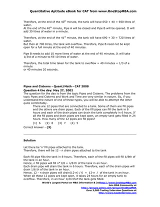 Quantitative Aptitude eBook for CAT from www.OneStopMBA.com


Therefore, at the end of the 40th minute, the tank will have 650 + 40 = 690 litres of
water.
At the end of the 40th minute, Pipe A will be closed and Pipe B will be opened. It will
add 30 litres of water in a minute.

Therefore, at the end of the 41st minute, the tank will have 690 + 30 = 720 litres of
water.
But then at 700 litres, the tank will overflow. Therefore, Pipe B need not be kept
open for a full minute at the end of 40 minutes.

Pipe B needs to add 10 more litres of water at the end of 40 minutes. It will take
1/3rd of a minute to fill 10 litres of water.

Therefore, the total time taken for the tank to overflow = 40 minutes + 1/3 of a
minute
or 40 minutes 20 seconds.




Pipes and Cisterns - Quant/Math - CAT 2008
Question 4 the day: May 27, 2002
The question for the day is from the topic Pipes and Cisterns. The problems from the
topic Pipes and Cisterns and Work and Time are very similar in nature. So, if you
understand the nature of one of these types, you will be able to attempt the other
quite comfortably.
        There are 12 pipes that are connected to a tank. Some of them are fill pipes
        and the others are drain pipes. Each of the fill pipes can fill the tank in 8
        hours and each of the drain pipes can drain the tank completely in 6 hours. If
        all the fill pipes and drain pipes are kept open, an empty tank gets filled in 24
        hours. How many of the 12 pipes are fill pipes?
       (1) 6      (2) 8     (3) 7      (4) 5
Correct Answer - (3)




Solution

Let there be ‘n’ fill pipes attached to the tank.
Therefore, there will be 12 - n drain pipes attached to the tank

Each fill pipe fills the tank in 8 hours. Therefore, each of the fill pipes will fill 1/8th of
the tank in an hour.
Hence, n fill pipes will fill n*1/8 = n/8 th of the tank in an hour.
Each drain pipe will drain the tank in 6 hours. Therefore, each of the drain pipes will
drain 1/6 th of the tank in an hour.
Hence, 12 - n drain pipes will drain(12-n) / 6 = 12-n / of the tank in an hour.
When all these 12 pipes are kept open, it takes 24 hours for an empty tank to
overflow. Therefore, in an hour 1/24 thof the tank gets filled.
               World’s Largest Portal on MBA Information & Jobhttp://www.OneStopMBA.com
                                                                     Join MBA Community at
                                               http://groups.yahoo.com/group/OneStopMBA
                                                   Over 5,000 Testing Interview Questions at
                                                             http://www.CoolInterview.com
 