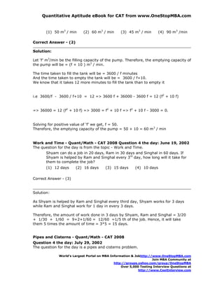 Quantitative Aptitude eBook for CAT from www.OneStopMBA.com


       (1) 50 m3 / min      (2) 60 m3 / min       (3) 45 m3 / min       (4) 90 m3 /min

Correct Answer - (2)

Solution:

Let ‘f’ m3/min be the filling capacity of the pump. Therefore, the emptying capacity of
the pump will be = (f + 10 ) m3 / min.

The time taken to fill the tank will be = 3600 / f minutes
And the time taken to empty the tank will be = 3600 / f+10.
We know that it takes 12 more minutes to fill the tank than to empty it


i.e 3600/f - 3600 / f+10 = 12 => 3600 f + 36000 - 3600 f = 12 (f2 + 10 f)


=> 36000 = 12 (f2 + 10 f) => 3000 = f2 + 10 f => f2 + 10 f - 3000 = 0.


Solving for positive value of ‘f’ we get, f = 50.
Therefore, the emptying capacity of the pump = 50 + 10 = 60 m3 / min


Work and Time - Quant/Math - CAT 2008 Question 4 the day: June 19, 2002
The question for the day is from the topic - Work and Time.
       Shyam can do a job in 20 days, Ram in 30 days and Singhal in 60 days. If
       Shyam is helped by Ram and Singhal every 3rd day, how long will it take for
       them to complete the job?
       (1) 12 days     (2) 16 days       (3) 15 days      (4) 10 days

Correct Answer - (3)


Solution:

As Shyam is helped by Ram and Singhal every third day, Shyam works for 3 days
while Ram and Singhal work for 1 day in every 3 days.

Therefore, the amount of work done in 3 days by Shyam, Ram and Singhal = 3/20
+ 1/30 + 1/60 = 9+2+1/60 = 12/60 =1/5 th of the job. Hence, it will take
them 5 times the amount of time = 3*5 = 15 days.


Pipes and Cisterns - Quant/Math - CAT 2008
Question 4 the day: July 29, 2002
The question for the day is a pipes and cisterns problem.

              World’s Largest Portal on MBA Information & Jobhttp://www.OneStopMBA.com
                                                                    Join MBA Community at
                                              http://groups.yahoo.com/group/OneStopMBA
                                                  Over 5,000 Testing Interview Questions at
                                                            http://www.CoolInterview.com
 