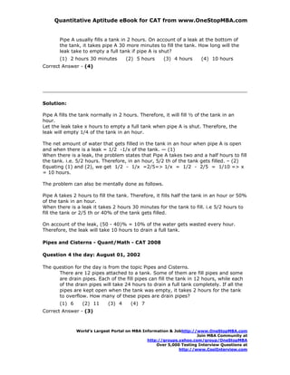 Quantitative Aptitude eBook for CAT from www.OneStopMBA.com


       Pipe A usually fills a tank in 2 hours. On account of a leak at the bottom of
       the tank, it takes pipe A 30 more minutes to fill the tank. How long will the
       leak take to empty a full tank if pipe A is shut?
       (1) 2 hours 30 minutes        (2) 5 hours      (3) 4 hours      (4) 10 hours
Correct Answer - (4)




Solution:

Pipe A fills the tank normally in 2 hours. Therefore, it will fill ½ of the tank in an
hour.
Let the leak take x hours to empty a full tank when pipe A is shut. Therefore, the
leak will empty 1/4 of the tank in an hour.

The net amount of water that gets filled in the tank in an hour when pipe A is open
and when there is a leak = 1/2 -1/x of the tank. — (1)
When there is a leak, the problem states that Pipe A takes two and a half hours to fill
the tank. i.e. 5/2 hours. Therefore, in an hour, 5/2 th of the tank gets filled. – (2)
Equating (1) and (2), we get 1/2 - 1/x =2/5=> 1/x = 1/2 - 2/5 = 1/10 => x
= 10 hours.

The problem can also be mentally done as follows.

Pipe A takes 2 hours to fill the tank. Therefore, it fills half the tank in an hour or 50%
of the tank in an hour.
When there is a leak it takes 2 hours 30 minutes for the tank to fill. i.e 5/2 hours to
fill the tank or 2/5 th or 40% of the tank gets filled.

On account of the leak, (50 - 40)% = 10% of the water gets wasted every hour.
Therefore, the leak will take 10 hours to drain a full tank.

Pipes and Cisterns - Quant/Math - CAT 2008

Question 4 the day: August 01, 2002

The question for the day is from the topic Pipes and Cisterns.
      There are 12 pipes attached to a tank. Some of them are fill pipes and some
      are drain pipes. Each of the fill pipes can fill the tank in 12 hours, while each
      of the drain pipes will take 24 hours to drain a full tank completely. If all the
      pipes are kept open when the tank was empty, it takes 2 hours for the tank
      to overflow. How many of these pipes are drain pipes?
       (1) 6     (2) 11      (3) 4     (4) 7
Correct Answer - (3)



               World’s Largest Portal on MBA Information & Jobhttp://www.OneStopMBA.com
                                                                     Join MBA Community at
                                               http://groups.yahoo.com/group/OneStopMBA
                                                   Over 5,000 Testing Interview Questions at
                                                             http://www.CoolInterview.com
 