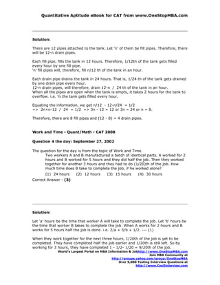 Quantitative Aptitude eBook for CAT from www.OneStopMBA.com




Solution:

There are 12 pipes attached to the tank. Let ‘n’ of them be fill pipes. Therefore, there
will be 12-n drain pipes.

Each fill pipe, fills the tank in 12 hours. Therefore, 1/12th of the tank gets filled
every hour by one fill pipe.
‘n’ fill pipes will, therefore, fill n/12 th of the tank in an hour.

Each drain pipe drains the tank in 24 hours. That is, 1/24 th of the tank gets drained
by one drain pipe every hour.
12-n drain pipes, will therefore, drain 12-n / 24 th of the tank in an hour.
When all the pipes are open when the tank is empty, it takes 2 hours for the tank to
overflow. i.e. ½ the tank gets filled every hour.

Equating the information, we get n/12 - 12-n/24 = 1/2
=> 2n+n-12 / 24 = 1/2 => 3n - 12 = 12 or 3n = 24 or n = 8.

Therefore, there are 8 fill pipes and (12 - 8) = 4 drain pipes.


Work and Time - Quant/Math - CAT 2008

Question 4 the day: September 27, 2002

The question for the day is from the topic of Work and Time.
      Two workers A and B manufactured a batch of identical parts. A worked for 2
      hours and B worked for 5 hours and they did half the job. Then they worked
      together for another 3 hours and they had to do (1/20)th of the job. How
      much time does B take to complete the job, if he worked alone?
       (1) 24 hours      (2) 12 hours       (3) 15 hours      (4) 30 hours
Correct Answer - (3)




Solution:

Let 'a' hours be the time that worker A will take to complete the job. Let 'b' hours be
the time that worker B takes to complete the job. When A works for 2 hours and B
works for 5 hours half the job is done. i.e. 2/a + 5/b + 1/2. --- (1)

When they work together for the next three hours, 1/20th of the job is yet to be
completed. They have completed half the job earlier and 1/20th is still left. So by
working for 3 hours, they have completed 1 - 1/2- 1/20 = 9/20th of the job.
               World’s Largest Portal on MBA Information & Jobhttp://www.OneStopMBA.com
                                                                     Join MBA Community at
                                               http://groups.yahoo.com/group/OneStopMBA
                                                   Over 5,000 Testing Interview Questions at
                                                             http://www.CoolInterview.com
 