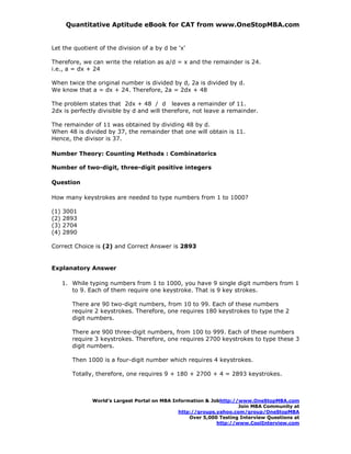 Quantitative Aptitude eBook for CAT from www.OneStopMBA.com


Let the quotient of the division of a by d be 'x'

Therefore, we can write the relation as a/d = x and the remainder is 24.
i.e., a = dx + 24

When twice the original number is divided by d, 2a is divided by d.
We know that a = dx + 24. Therefore, 2a = 2dx + 48

The problem states that 2dx + 48 / d leaves a remainder of 11.
2dx is perfectly divisible by d and will therefore, not leave a remainder.

The remainder of 11 was obtained by dividing 48 by d.
When 48 is divided by 37, the remainder that one will obtain is 11.
Hence, the divisor is 37.

Number Theory: Counting Methods : Combinatorics

Number of two-digit, three-digit positive integers

Question

How many keystrokes are needed to type numbers from 1 to 1000?

(1)   3001
(2)   2893
(3)   2704
(4)   2890

Correct Choice is (2) and Correct Answer is 2893


Explanatory Answer

      1. While typing numbers from 1 to 1000, you have 9 single digit numbers from 1
         to 9. Each of them require one keystroke. That is 9 key strokes.

         There are 90 two-digit numbers, from 10 to 99. Each of these numbers
         require 2 keystrokes. Therefore, one requires 180 keystrokes to type the 2
         digit numbers.

         There are 900 three-digit numbers, from 100 to 999. Each of these numbers
         require 3 keystrokes. Therefore, one requires 2700 keystrokes to type these 3
         digit numbers.

         Then 1000 is a four-digit number which requires 4 keystrokes.

         Totally, therefore, one requires 9 + 180 + 2700 + 4 = 2893 keystrokes.



                World’s Largest Portal on MBA Information & Jobhttp://www.OneStopMBA.com
                                                                      Join MBA Community at
                                                http://groups.yahoo.com/group/OneStopMBA
                                                    Over 5,000 Testing Interview Questions at
                                                              http://www.CoolInterview.com
 