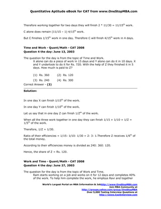 Quantitative Aptitude eBook for CAT from www.OneStopMBA.com



Therefore working together for two days they will finish 2 * 11/30 = 11/15th work.

C alone does remain (11/15 – 1) 4/15th work.

But C finishes 1/15th work in one day. Therefore C will finish 4/15th work in 4 days.


Time and Work - Quant/Math - CAT 2008
Question 4 the day: June 13, 2003

The question for the day is from the topic of Time and Work.
      X alone can do a piece of work in 15 days and Y alone can do it in 10 days. X
      and Y undertook to do it for Rs. 720. With the help of Z they finished it in 5
      days. How much is paid to Z?

       (1) Rs. 360       (2) Rs. 120
       (3) Rs. 240       (4) Rs. 300
Correct Answer - (2)

Solution:


In one day X can finish 1/15th of the work.

In one day Y can finish 1/10th of the work.

Let us say that in one day Z can finish 1/Zth of the work.

When all the three work together in one day they can finish 1/15 + 1/10 + 1/Z =
1/5th of the work.

Therefore, 1/Z = 1/30.

Ratio of their efficiencies = 1/15: 1/10: 1/30 = 2: 3: 1.Therefore Z receives 1/6th of
the total money.

According to their efficiencies money is divided as 240: 360: 120.

Hence, the share of Z = Rs. 120.


Work and Time - Quant/Math - CAT 2008
Question 4 the day: June 27, 2003

The question for the day is from the topic of Work and Time.
      Ram starts working on a job and works on it for 12 days and completes 40%
      of the work. To help him complete the work, he employs Ravi and together

              World’s Largest Portal on MBA Information & Jobhttp://www.OneStopMBA.com
                                                                    Join MBA Community at
                                              http://groups.yahoo.com/group/OneStopMBA
                                                  Over 5,000 Testing Interview Questions at
                                                            http://www.CoolInterview.com
 