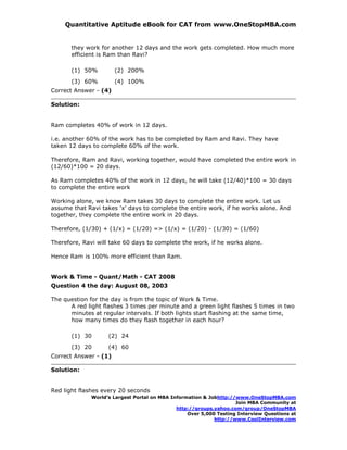 Quantitative Aptitude eBook for CAT from www.OneStopMBA.com


       they work for another 12 days and the work gets completed. How much more
       efficient is Ram than Ravi?

       (1) 50%         (2) 200%
       (3) 60%         (4) 100%
Correct Answer - (4)

Solution:


Ram completes 40% of work in 12 days.

i.e. another 60% of the work has to be completed by Ram and Ravi. They have
taken 12 days to complete 60% of the work.

Therefore, Ram and Ravi, working together, would have completed the entire work in
(12/60)*100 = 20 days.

As Ram completes 40% of the work in 12 days, he will take (12/40)*100 = 30 days
to complete the entire work

Working alone, we know Ram takes 30 days to complete the entire work. Let us
assume that Ravi takes 'x' days to complete the entire work, if he works alone. And
together, they complete the entire work in 20 days.

Therefore, (1/30) + (1/x) = (1/20) => (1/x) = (1/20) - (1/30) = (1/60)

Therefore, Ravi will take 60 days to complete the work, if he works alone.

Hence Ram is 100% more efficient than Ram.


Work & Time - Quant/Math - CAT 2008
Question 4 the day: August 08, 2003

The question for the day is from the topic of Work & Time.
      A red light flashes 3 times per minute and a green light flashes 5 times in two
      minutes at regular intervals. If both lights start flashing at the same time,
      how many times do they flash together in each hour?

       (1) 30       (2) 24
       (3) 20       (4) 60
Correct Answer - (1)

Solution:


Red light flashes every 20 seconds
              World’s Largest Portal on MBA Information & Jobhttp://www.OneStopMBA.com
                                                                    Join MBA Community at
                                              http://groups.yahoo.com/group/OneStopMBA
                                                  Over 5,000 Testing Interview Questions at
                                                            http://www.CoolInterview.com
 