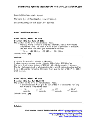 Quantitative Aptitude eBook for CAT from www.OneStopMBA.com



Green light flashes every 24 seconds

Therefore, they will flash together every 120 seconds

In every hour they will flash 3600/120 = 30 times




Races Questions & Answers


Races - Quant/Math - CAT 2008
Question 4 the day: June 18, 2002
The question for the day is from the topic - Races.
      A takes 3 min 45 seconds to complete a kilometre. B takes 4 minutes to
      complete the same 1 km track. If A and B were to participate in a race of 2
      kms, how much start can A give B in terms of distance?
       (1) 30 m        (2) 62.5 m     (3) 125 m         (4) 250 m
Correct Answer - (3)

Solution:

A can give B a start of 15 seconds in a km race.
B takes 4 minutes to run a km. i.e 1000/4= 250 m/min = 250/60 m/sec
Therefore, B will cover a distance of 250/60 * 15 = 62.5 meters in 15 seconds.
The start that A can give B in a km race therefore, is 62.5 meters, the distance that
B run in 15 seconds. Hence in a 2 km race, A can give B a start of 62.5 * 2 = 125 m
or 30 seconds.



Races - Quant/Math - CAT 2008
Question 4 the day: July 12, 2002
The question for the day is the from the topic - Races.
      In a kilometre race, A can give B a start of 100 m or 15 seconds. How long
      does A take to complete the race?
             150                   165                   135                  66.67
       (1)                   (2)                  (3)                   (4)
             seconds               seconds               seconds              seconds
Correct Answer - (3)




Solution:

               World’s Largest Portal on MBA Information & Jobhttp://www.OneStopMBA.com
                                                                     Join MBA Community at
                                               http://groups.yahoo.com/group/OneStopMBA
                                                   Over 5,000 Testing Interview Questions at
                                                             http://www.CoolInterview.com
 